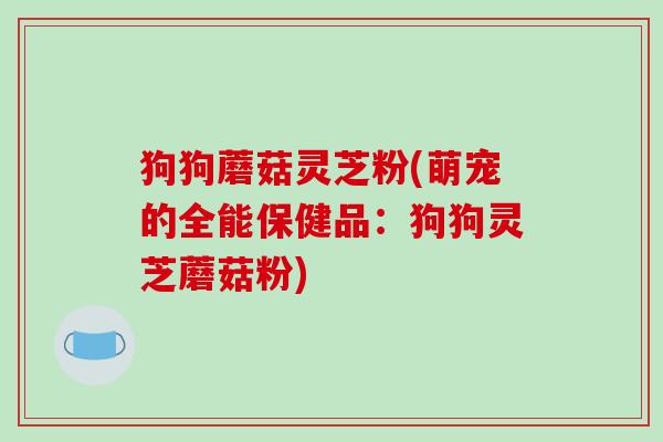狗狗蘑菇灵芝粉(萌宠的全能保健品：狗狗灵芝蘑菇粉)