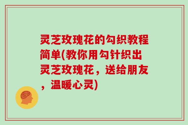 灵芝玫瑰花的勾织教程简单(教你用勾针织出灵芝玫瑰花，送给朋友，温暖心灵)