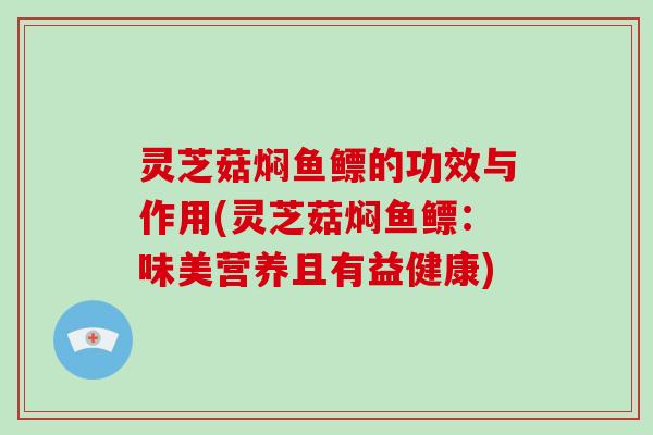 灵芝菇焖鱼鳔的功效与作用(灵芝菇焖鱼鳔：味美营养且有益健康)