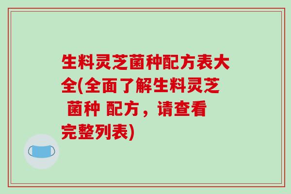 生料灵芝菌种配方表大全(全面了解生料灵芝 菌种 配方,请查看完整列表)