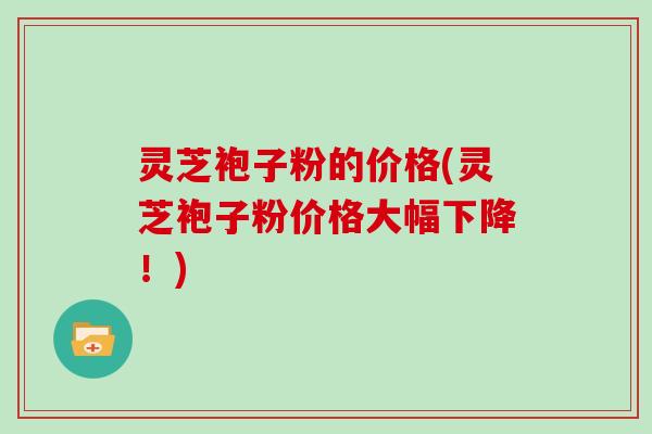 灵芝袍子粉的价格(灵芝袍子粉价格大幅下降！)
