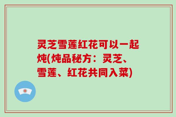 灵芝雪莲红花可以一起炖(炖品秘方：灵芝、雪莲、红花共同入菜)