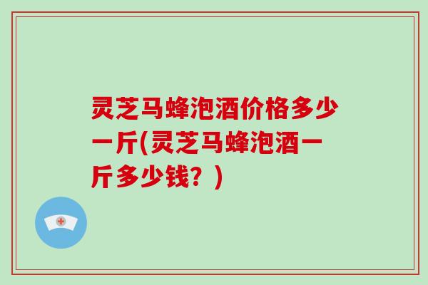 灵芝马蜂泡酒价格多少一斤(灵芝马蜂泡酒一斤多少钱?)