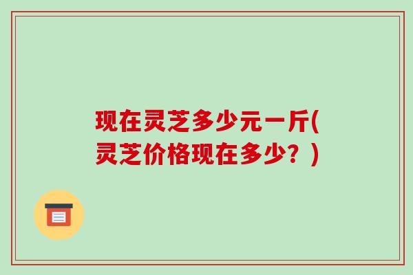现在灵芝多少元一斤(灵芝价格现在多少？)