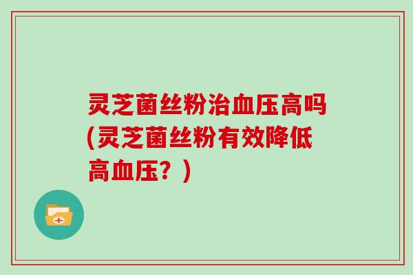 灵芝菌丝粉治血压高吗(灵芝菌丝粉有效降低高血压?)