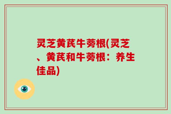 灵芝黄芪牛蒡根(灵芝、黄芪和牛蒡根:养生佳品)