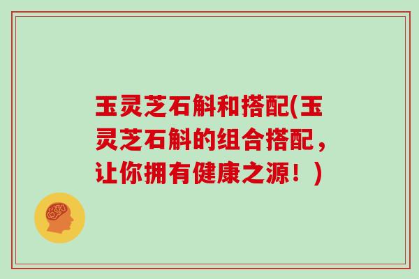 玉灵芝石斛和搭配(玉灵芝石斛的组合搭配,让你拥有健康之源!)