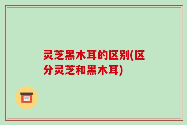 灵芝黑木耳的区别(区分灵芝和黑木耳)