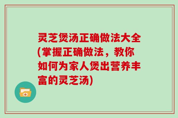 灵芝煲汤正确做法大全(掌握正确做法,教你如何为家人煲出营养丰富的灵芝汤)