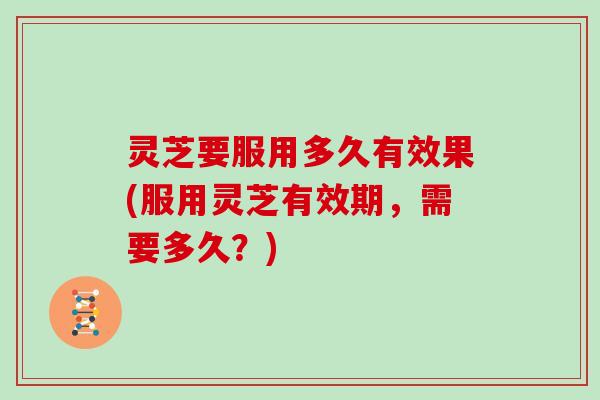 灵芝要服用多久有效果(服用灵芝有效期,需要多久?)