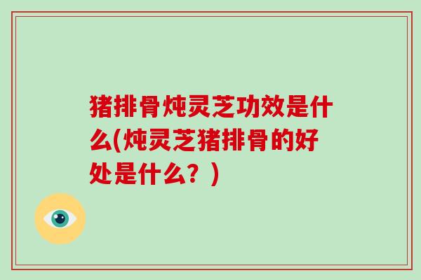猪排骨炖灵芝功效是什么(炖灵芝猪排骨的好处是什么?)