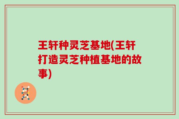 王轩种灵芝基地(王轩打造灵芝种植基地的故事)