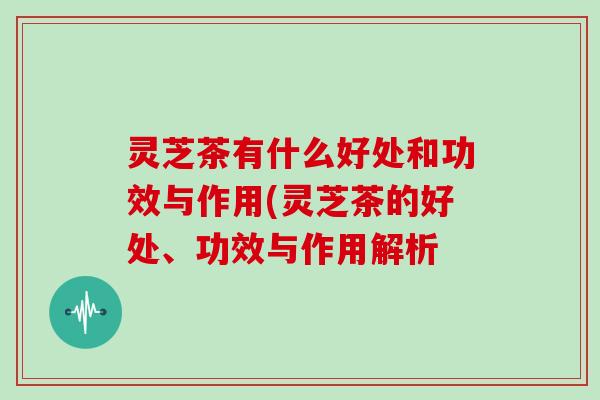 灵芝茶有什么好处和功效与作用(灵芝茶的好处、功效与作用解析
