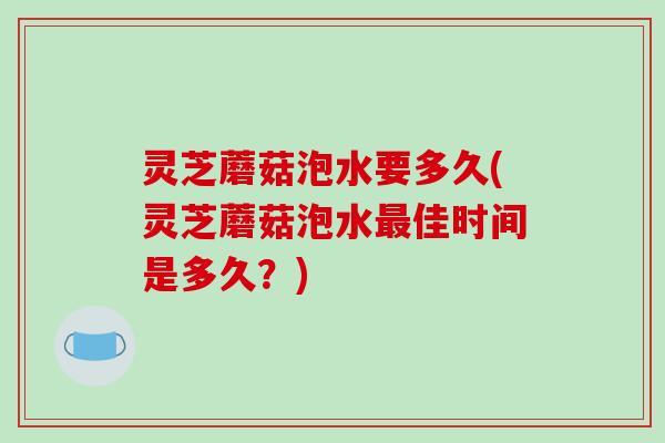 灵芝蘑菇泡水要多久(灵芝蘑菇泡水最佳时间是多久?)