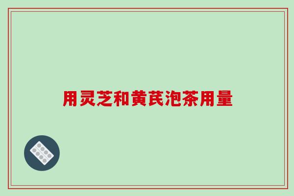 用灵芝和黄芪泡茶用量