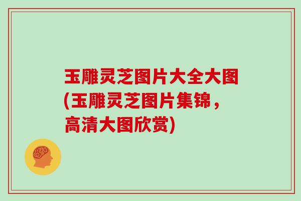 玉雕灵芝图片大全大图(玉雕灵芝图片集锦,高清大图欣赏)