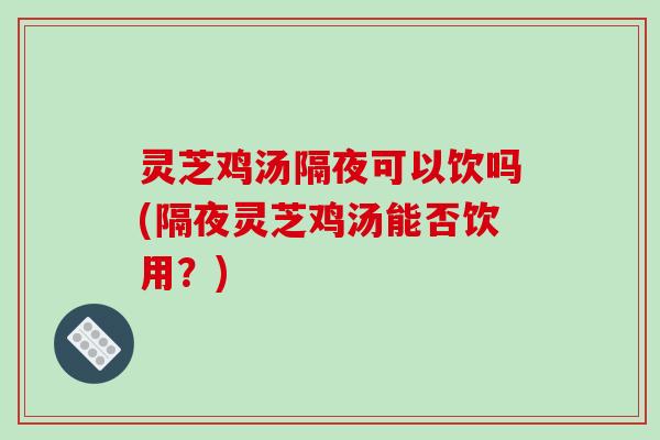 灵芝鸡汤隔夜可以饮吗(隔夜灵芝鸡汤能否饮用？)