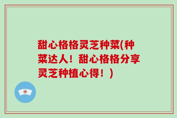 甜心格格灵芝种菜(种菜达人！甜心格格分享灵芝种植心得！)