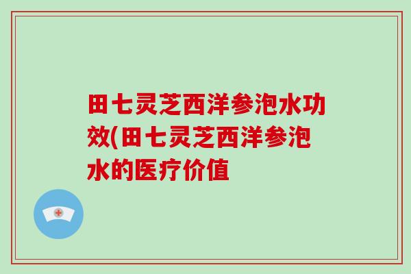 田七灵芝西洋参泡水功效(田七灵芝西洋参泡水的医疗价值