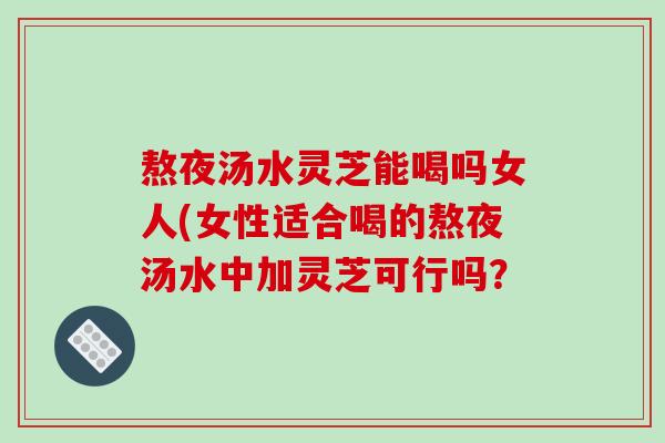 熬夜汤水灵芝能喝吗女人(女性适合喝的熬夜汤水中加灵芝可行吗?