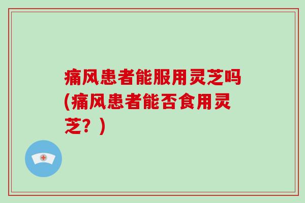 痛风患者能服用灵芝吗(痛风患者能否食用灵芝?)