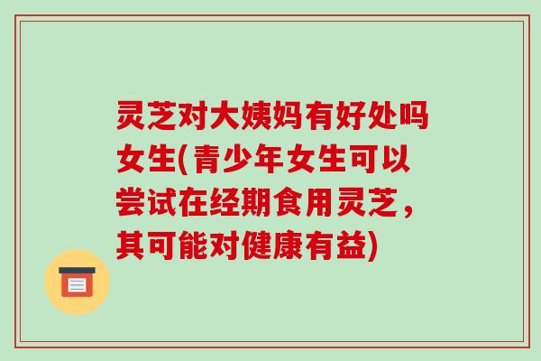 灵芝对大姨妈有好处吗女生(青少年女生可以尝试在经期食用灵芝,其可能对健康有益)