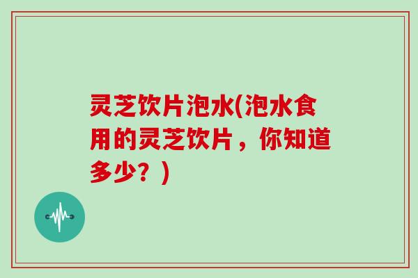 灵芝饮片泡水(泡水食用的灵芝饮片,你知道多少?)