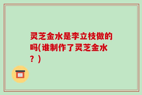 灵芝金水是李立枝做的吗(谁制作了灵芝金水?)