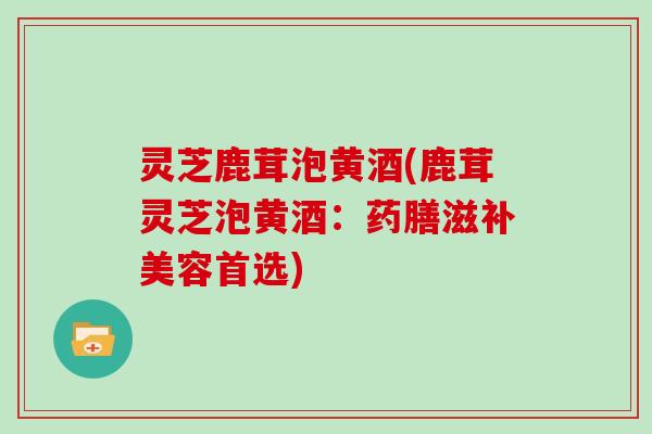 灵芝鹿茸泡黄酒(鹿茸灵芝泡黄酒：药膳滋补美容首选)