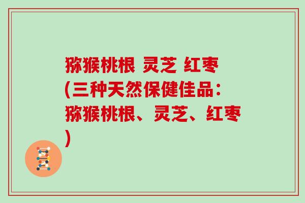 猕猴桃根 灵芝 红枣(三种天然保健佳品:猕猴桃根、灵芝、红枣)
