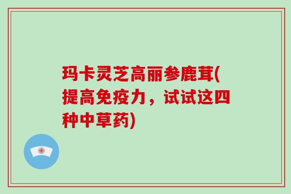 玛卡灵芝高丽参鹿茸(提高免疫力,试试这四种中草药)