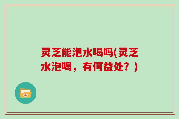 灵芝能泡水喝吗(灵芝水泡喝,有何益处?)