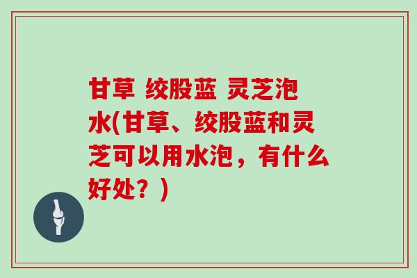 甘草 绞股蓝 灵芝泡水(甘草、绞股蓝和灵芝可以用水泡,有什么好处?)