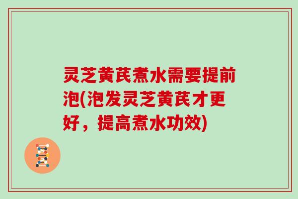 灵芝黄芪煮水需要提前泡(泡发灵芝黄芪才更好,提高煮水功效)