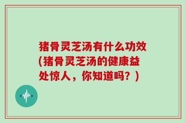 猪骨灵芝汤有什么功效(猪骨灵芝汤的健康益处惊人,你知道吗?)