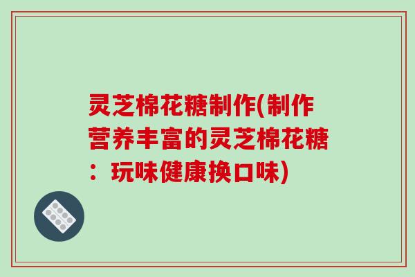 灵芝棉花糖制作(制作营养丰富的灵芝棉花糖:玩味健康换口味)