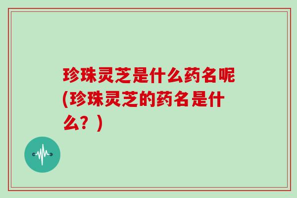 珍珠灵芝是什么药名呢(珍珠灵芝的药名是什么?)