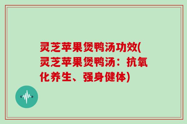 灵芝苹果煲鸭汤功效(灵芝苹果煲鸭汤:抗氧化养生、强身健体)
