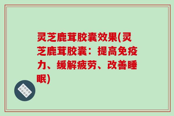 灵芝鹿茸胶囊效果(灵芝鹿茸胶囊:提高免疫力、缓解疲劳、改善睡眠)