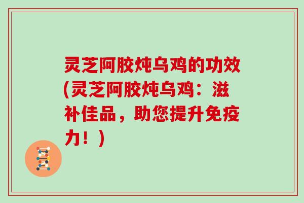 灵芝阿胶炖乌鸡的功效(灵芝阿胶炖乌鸡:滋补佳品,助您提升免疫力!)