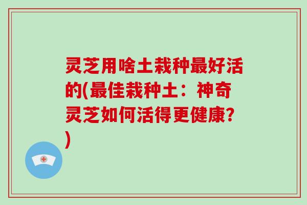 灵芝用啥土栽种最好活的(最佳栽种土:神奇灵芝如何活得更健康?)