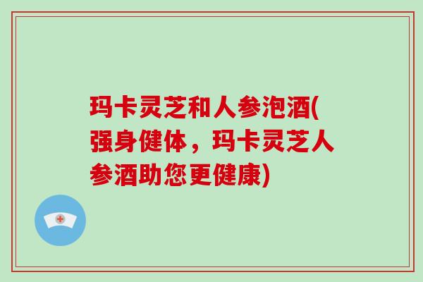 玛卡灵芝和人参泡酒(强身健体,玛卡灵芝人参酒助您更健康)