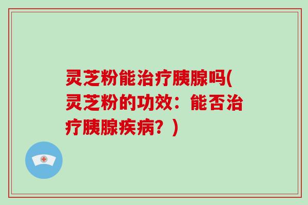 灵芝粉能治疗胰腺吗(灵芝粉的功效:能否治疗胰腺疾病?)