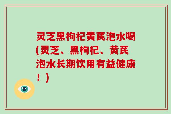 灵芝黑枸杞黄芪泡水喝(灵芝、黑枸杞、黄芪泡水长期饮用有益健康!)