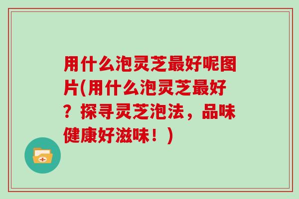 用什么泡灵芝最好呢图片(用什么泡灵芝最好?探寻灵芝泡法,品味健康好滋味!)