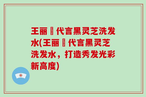 王丽雲代言黑灵芝洗发水(王丽雲代言黑灵芝洗发水，打造秀发光彩新高度)