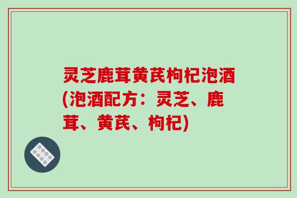灵芝鹿茸黄芪枸杞泡酒(泡酒配方:灵芝、鹿茸、黄芪、枸杞)