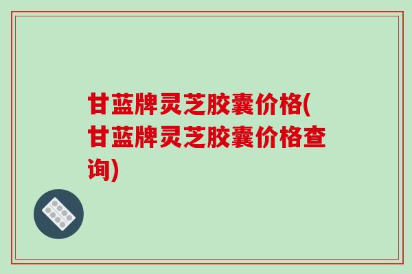 甘蓝牌灵芝胶囊价格(甘蓝牌灵芝胶囊价格查询)