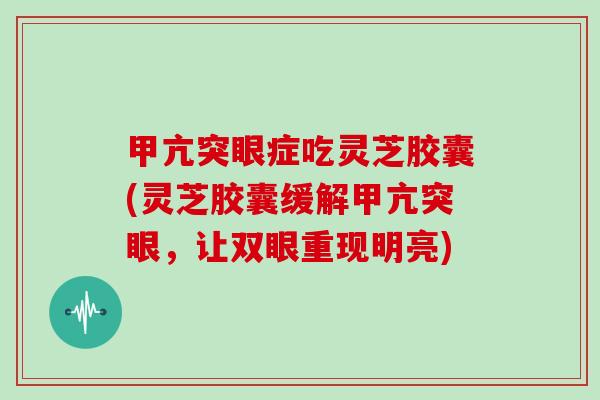 甲亢突眼症吃灵芝胶囊(灵芝胶囊缓解甲亢突眼,让双眼重现明亮)