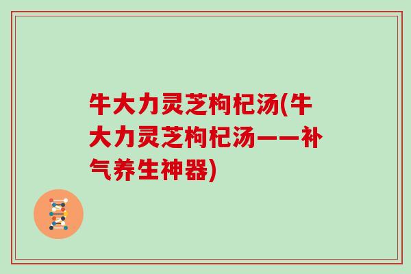 牛大力灵芝枸杞汤(牛大力灵芝枸杞汤——补气养生神器)